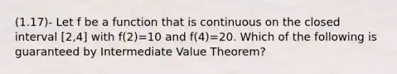 (1.17)- Let f be a function that is continuous on the closed interval [2,4] with f(2)=10 and f(4)=20. Which of the following is guaranteed by Intermediate Value Theorem?