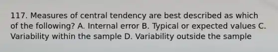 117. Measures of central tendency are best described as which of the following? A. Internal error B. Typical or expected values C. Variability within the sample D. Variability outside the sample