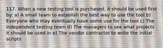 117. When a new testing tool is purchased, it should be used first by: a) A small team to establish the best way to use the tool b) Everyone who may eventually have some use for the tool c) The independent testing team d) The managers to see what projects it should be used in e) The vendor contractor to write the initial scripts