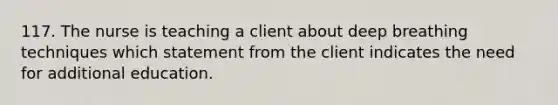 117. The nurse is teaching a client about deep breathing techniques which statement from the client indicates the need for additional education.