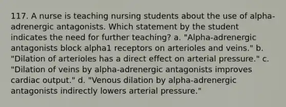 117. A nurse is teaching nursing students about the use of alpha-adrenergic antagonists. Which statement by the student indicates the need for further teaching? a. "Alpha-adrenergic antagonists block alpha1 receptors on arterioles and veins." b. "Dilation of arterioles has a direct effect on arterial pressure." c. "Dilation of veins by alpha-adrenergic antagonists improves cardiac output." d. "Venous dilation by alpha-adrenergic antagonists indirectly lowers arterial pressure."