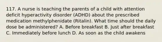 117. A nurse is teaching the parents of a child with attention deficit hyperactivity disorder (ADHD) about the prescribed medication methylphenidate (Ritalin). What time should the daily dose be administered? A. Before breakfast B. Just after breakfast C. Immediately before lunch D. As soon as the child awakens