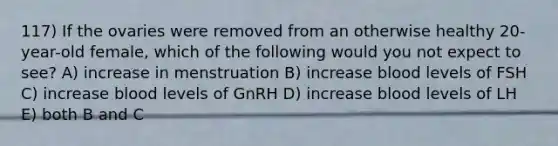 117) If the ovaries were removed from an otherwise healthy 20-year-old female, which of the following would you not expect to see? A) increase in menstruation B) increase blood levels of FSH C) increase blood levels of GnRH D) increase blood levels of LH E) both B and C