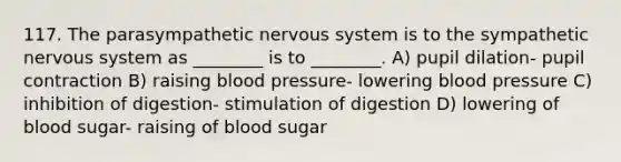 117. The parasympathetic nervous system is to the sympathetic nervous system as ________ is to ________. A) pupil dilation- pupil contraction B) raising blood pressure- lowering blood pressure C) inhibition of digestion- stimulation of digestion D) lowering of blood sugar- raising of blood sugar