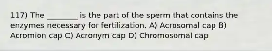 117) The ________ is the part of the sperm that contains the enzymes necessary for fertilization. A) Acrosomal cap B) Acromion cap C) Acronym cap D) Chromosomal cap