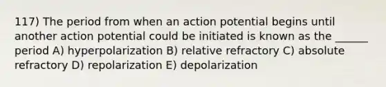 117) The period from when an action potential begins until another action potential could be initiated is known as the ______ period A) hyperpolarization B) relative refractory C) absolute refractory D) repolarization E) depolarization