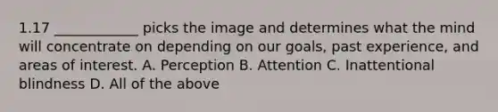 1.17 ____________ picks the image and determines what the mind will concentrate on depending on our goals, past experience, and areas of interest. A. Perception B. Attention C. Inattentional blindness D. All of the above