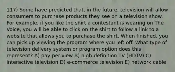 117) Some have predicted that, in the future, television will allow consumers to purchase products they see on a television show. For example, if you like the shirt a contestant is wearing on The Voice, you will be able to click on the shirt to follow a link to a website that allows you to purchase the shirt. When finished, you can pick up viewing the program where you left off. What type of television delivery system or program option does this represent? A) pay-per-view B) high-definition TV (HDTV) C) interactive television D) e-commerce television E) network cable