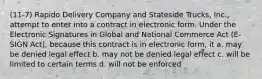 (11-7) Rapido Delivery Company and Stateside Trucks, Inc., attempt to enter into a contract in electronic form. Under the Electronic Signatures in Global and National Commerce Act (E-SIGN Act), because this contract is in electronic form, it a. may be denied legal effect b. may not be denied legal effect c. will be limited to certain terms d. will not be enforced