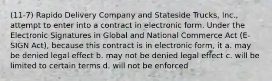 (11-7) Rapido Delivery Company and Stateside Trucks, Inc., attempt to enter into a contract in electronic form. Under the Electronic Signatures in Global and National Commerce Act (E-SIGN Act), because this contract is in electronic form, it a. may be denied legal effect b. may not be denied legal effect c. will be limited to certain terms d. will not be enforced