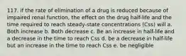 117. if the rate of elimination of a drug is reduced because of impaired renal function, the effect on the drug half-life and the time required to reach steady-state concentrations (Css) will a. Both increase b. Both decrease c. Be an increase in half-life and a decrease in the time to reach Css d. be a decrease in half-life but an increase in the time to reach Css e. be negligible