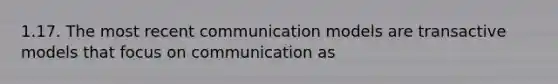 1.17. The most recent communication models are transactive models that focus on communication as