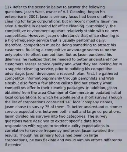 117 Refer to the scenario below to answer the following questions. Jason West, owner of A-1 Cleaning, began his enterprise in 2001. Jason's primary focus had been on office cleaning for large corporations. But in recent months Jason has seen a decline in demand for office cleaning. Surprisingly, the competitive environment appears relatively stable with no new competitors. However, Jason understands that office cleaning is a high-frequency service that is usually performed daily; therefore, competitors must be doing something to attract his customers. Building a competitive advantage seems to be the only option to offset competition. But as Jason pondered his dilemma, he realized that he needed to better understand how customers assess service quality and what they are looking for in a superior cleaning service, prior to building his competitive advantage. Jason developed a research plan. First, he gathered competitor informationprimarily through pamphlets and Web sitesbut also from a few phone callsto find out exactly what competitors offer in their cleaning packages. In addition, Jason obtained from the area Chamber of Commerce an updated list of local corporations to which he would send a short survey. Though the list of corporations contained 141 local company names, Jason chose to survey 75 of them. To better understand customer service expectations between both small and large corporations, Jason divided his surveys into two categories. The survey questions were designed to extract specific data from respondents with regard to service quality expectations in correlation to service frequency and price. Jason awaited the results. Though his primary focus had been on large corporations, he was flexible and would aim his efforts differently if needed.