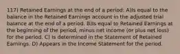 117) Retained Earnings at the end of a period: A)Is equal to the balance in the Retained Earnings account in the adjusted trial balance at the end of a period. B)Is equal to Retained Earnings at the beginning of the period, minus net income (or plus net loss) for the period. C) Is determined in the Statement of Retained Earnings. D) Appears in the Income Statement for the period.