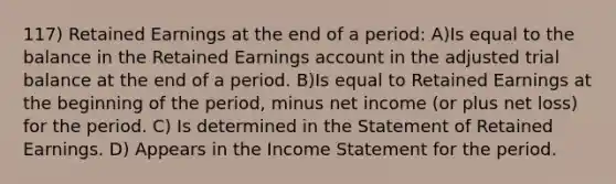 117) Retained Earnings at the end of a period: A)Is equal to the balance in the Retained Earnings account in the adjusted trial balance at the end of a period. B)Is equal to Retained Earnings at the beginning of the period, minus net income (or plus net loss) for the period. C) Is determined in the Statement of Retained Earnings. D) Appears in the Income Statement for the period.