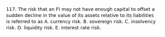 117. The risk that an FI may not have enough capital to offset a sudden decline in the value of its assets relative to its liabilities is referred to as A. currency risk. B. sovereign risk. C. insolvency risk. D. liquidity risk. E. interest rate risk.