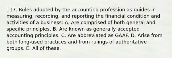 117. Rules adopted by the accounting profession as guides in measuring, recording, and reporting the financial condition and activities of a business: A. Are comprised of both general and specific principles. B. Are known as generally accepted accounting principles. C. Are abbreviated as GAAP. D. Arise from both long-used practices and from rulings of authoritative groups. E. All of these.