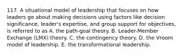 117. A situational model of leadership that focuses on how leaders go about making decisions using factors like decision significance, leader's expertise, and group support for objectives, is referred to as A. the path-goal theory. B. Leader-Member Exchange (LMX) theory. C. the contingency theory. D. the Vroom model of leadership. E. the transformational leadership.