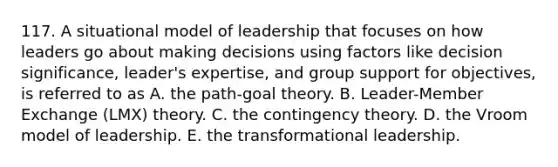 117. A situational model of leadership that focuses on how leaders go about making decisions using factors like decision significance, leader's expertise, and group support for objectives, is referred to as A. the path-goal theory. B. Leader-Member Exchange (LMX) theory. C. the contingency theory. D. the Vroom model of leadership. E. the transformational leadership.