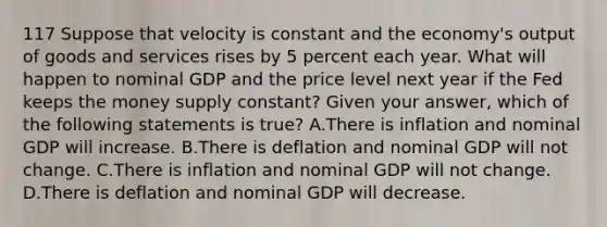 117 Suppose that velocity is constant and the economy's output of goods and services rises by 5 percent each year. What will happen to nominal GDP and the price level next year if the Fed keeps the money supply constant? Given your answer, which of the following statements is true? A.There is inflation and nominal GDP will increase. B.There is deflation and nominal GDP will not change. C.There is inflation and nominal GDP will not change. D.There is deflation and nominal GDP will decrease.