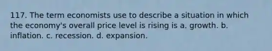 117. The term economists use to describe a situation in which the economy's overall price level is rising is a. growth. b. inflation. c. recession. d. expansion.