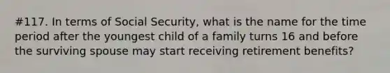 #117. In terms of Social Security, what is the name for the time period after the youngest child of a family turns 16 and before the surviving spouse may start receiving retirement benefits?