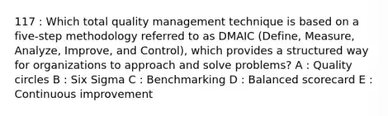 117 : Which total quality management technique is based on a five-step methodology referred to as DMAIC (Define, Measure, Analyze, Improve, and Control), which provides a structured way for organizations to approach and solve problems? A : Quality circles B : Six Sigma C : Benchmarking D : Balanced scorecard E : Continuous improvement