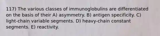 117) The various classes of immunoglobulins are differentiated on the basis of their A) asymmetry. B) antigen specificity. C) light-chain variable segments. D) heavy-chain constant segments. E) reactivity.