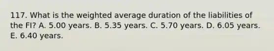 117. What is the weighted average duration of the liabilities of the FI? A. 5.00 years. B. 5.35 years. C. 5.70 years. D. 6.05 years. E. 6.40 years.