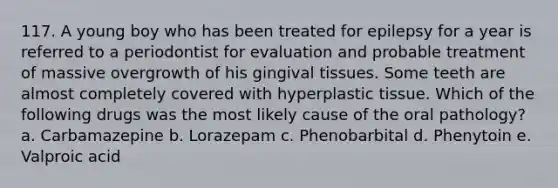 117. A young boy who has been treated for epilepsy for a year is referred to a periodontist for evaluation and probable treatment of massive overgrowth of his gingival tissues. Some teeth are almost completely covered with hyperplastic tissue. Which of the following drugs was the most likely cause of the oral pathology? a. Carbamazepine b. Lorazepam c. Phenobarbital d. Phenytoin e. Valproic acid