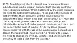 1170. An adolescent client is taught how to use a continuous subcutaneous insulin infusion pump for tight glucose control of type 1 diabetes mellitus. Which statement by the client indicates the need for additional teaching? 1. "I can put in the number of carbohydrates that I consume, and the insulin pump will calculate the bolus insulin dose that I will receive." 2. "I must still check my blood glucose levels with meals and snacks and calculate the amount of carbohydrates I consume to ensure I get the correct bolus dose of insulin." 3. "As my blood glucose control improves with the use of the insulin pump, I should see a drop in the weight that I have gained." 4. "Every 2 to 4 days, I will need to change the syringe, catheter, and site moving the site away at least 1 inch from the last site."