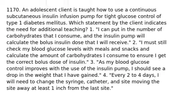 1170. An adolescent client is taught how to use a continuous subcutaneous insulin infusion pump for tight glucose control of type 1 diabetes mellitus. Which statement by the client indicates the need for additional teaching? 1. "I can put in the number of carbohydrates that I consume, and the insulin pump will calculate the bolus insulin dose that I will receive." 2. "I must still check my blood glucose levels with meals and snacks and calculate the amount of carbohydrates I consume to ensure I get the correct bolus dose of insulin." 3. "As my blood glucose control improves with the use of the insulin pump, I should see a drop in the weight that I have gained." 4. "Every 2 to 4 days, I will need to change the syringe, catheter, and site moving the site away at least 1 inch from the last site."