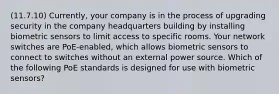 (11.7.10) Currently, your company is in the process of upgrading security in the company headquarters building by installing biometric sensors to limit access to specific rooms. Your network switches are PoE-enabled, which allows biometric sensors to connect to switches without an external power source. Which of the following PoE standards is designed for use with biometric sensors?