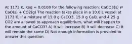 At 1173 K, Keq = 0.0108 for the following reaction: CaCO3(s) ⇄ CaO(s) + CO2(g) The reaction takes place in a 10.0 L vessel at 1173 K. If a mixture of 15.0 g CaCO3, 15.0 g CaO, and 4.25 g CO2 are allowed to approach equilibrium, what will happen to the amount of CaCO3? A) It will increase B) It will decrease C) It will remain the same D) Not enough information is provided to answer this question