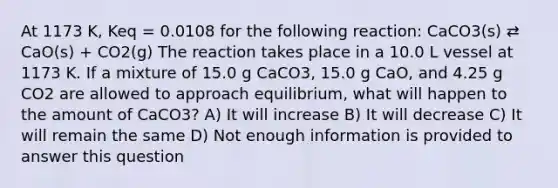 At 1173 K, Keq = 0.0108 for the following reaction: CaCO3(s) ⇄ CaO(s) + CO2(g) The reaction takes place in a 10.0 L vessel at 1173 K. If a mixture of 15.0 g CaCO3, 15.0 g CaO, and 4.25 g CO2 are allowed to approach equilibrium, what will happen to the amount of CaCO3? A) It will increase B) It will decrease C) It will remain the same D) Not enough information is provided to answer this question