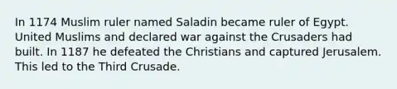 In 1174 Muslim ruler named Saladin became ruler of Egypt. United Muslims and declared war against the Crusaders had built. In 1187 he defeated the Christians and captured Jerusalem. This led to the Third Crusade.