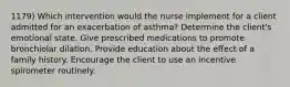 1179) Which intervention would the nurse implement for a client admitted for an exacerbation of asthma? Determine the client's emotional state. Give prescribed medications to promote bronchiolar dilation. Provide education about the effect of a family history. Encourage the client to use an incentive spirometer routinely.