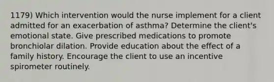 1179) Which intervention would the nurse implement for a client admitted for an exacerbation of asthma? Determine the client's emotional state. Give prescribed medications to promote bronchiolar dilation. Provide education about the effect of a family history. Encourage the client to use an incentive spirometer routinely.