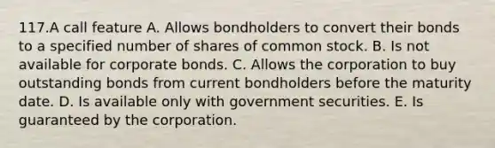 117.A call feature A. Allows bondholders to convert their bonds to a specified number of shares of common stock. B. Is not available for corporate bonds. C. Allows the corporation to buy outstanding bonds from current bondholders before the maturity date. D. Is available only with government securities. E. Is guaranteed by the corporation.