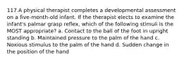 117.A physical therapist completes a developmental assessment on a five-month-old infant. If the therapist elects to examine the infant's palmar grasp reflex, which of the following stimuli is the MOST appropriate? a. Contact to the ball of the foot in upright standing b. Maintained pressure to the palm of the hand c. Noxious stimulus to the palm of the hand d. Sudden change in the position of the hand