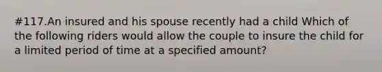 #117.An insured and his spouse recently had a child Which of the following riders would allow the couple to insure the child for a limited period of time at a specified amount?