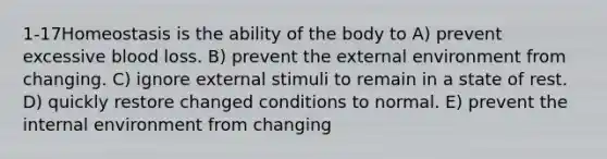 1-17Homeostasis is the ability of the body to A) prevent excessive blood loss. B) prevent the external environment from changing. C) ignore external stimuli to remain in a state of rest. D) quickly restore changed conditions to normal. E) prevent the internal environment from changing