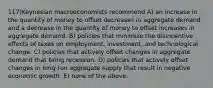 117)Keynesian macroeconomists recommend A) an increase in the quantity of money to offset decreases in aggregate demand and a decrease in the quantity of money to offset increases in aggregate demand. B) policies that minimize the disincentive effects of taxes on employment, investment, and technological change. C) policies that actively offset changes in aggregate demand that bring recession. D) policies that actively offset changes in long-run aggregate supply that result in negative economic growth. E) none of the above.