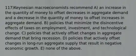 117)Keynesian macroeconomists recommend A) an increase in the quantity of money to offset decreases in aggregate demand and a decrease in the quantity of money to offset increases in aggregate demand. B) policies that minimize the disincentive effects of taxes on employment, investment, and technological change. C) policies that actively offset changes in aggregate demand that bring recession. D) policies that actively offset changes in long-run aggregate supply that result in negative economic growth. E) none of the above.