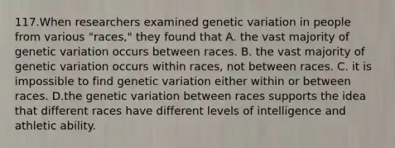 117.When researchers examined genetic variation in people from various "races," they found that A. the vast majority of genetic variation occurs between races. B. the vast majority of genetic variation occurs within races, not between races. C. it is impossible to find genetic variation either within or between races. D.the genetic variation between races supports the idea that different races have different levels of intelligence and athletic ability.