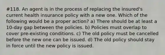 #118. An agent is in the process of replacing the insured's current health insurance policy with a new one. Which of the following would be a proper action? a) There should be at least a 10-day gap between the policies. b) Policies must overlap to cover pre-existing conditions. c) The old policy must be cancelled before the new one can be issued. d) The old policy should stay in force until the new policy is issued.