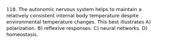 118. The autonomic nervous system helps to maintain a relatively consistent internal body temperature despite environmental temperature changes. This best illustrates A) polarization. B) reflexive responses. C) neural networks. D) homeostasis.