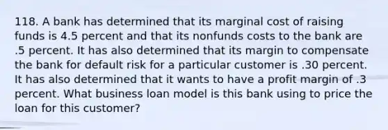 118. A bank has determined that its marginal cost of raising funds is 4.5 percent and that its nonfunds costs to the bank are .5 percent. It has also determined that its margin to compensate the bank for default risk for a particular customer is .30 percent. It has also determined that it wants to have a profit margin of .3 percent. What business loan model is this bank using to price the loan for this customer?