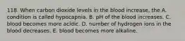 118. When carbon dioxide levels in the blood increase, the A. condition is called hypocapnia. B. pH of the blood increases. C. blood becomes more acidic. D. number of hydrogen ions in the blood decreases. E. blood becomes more alkaline.