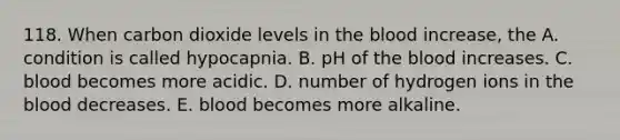 118. When carbon dioxide levels in the blood increase, the A. condition is called hypocapnia. B. pH of the blood increases. C. blood becomes more acidic. D. number of hydrogen ions in the blood decreases. E. blood becomes more alkaline.